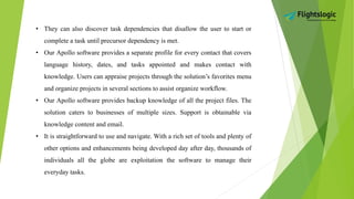 • They can also discover task dependencies that disallow the user to start or
complete a task until precursor dependency is met.
• Our Apollo software provides a separate profile for every contact that covers
language history, dates, and tasks appointed and makes contact with
knowledge. Users can appraise projects through the solution’s favorites menu
and organize projects in several sections to assist organize workflow.
• Our Apollo software provides backup knowledge of all the project files. The
solution caters to businesses of multiple sizes. Support is obtainable via
knowledge content and email.
• It is straightforward to use and navigate. With a rich set of tools and plenty of
other options and enhancements being developed day after day, thousands of
individuals all the globe are exploitation the software to manage their
everyday tasks.
 