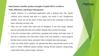 Some features, benefits, product strengths of Apollo GDS is as follows:
Tasks, Milestones, and Project Management
• Apollo software is a web-based application with a desktop feel. Our Apollo
software gives relevant task data at a glance, but which is also straightaway
editable. Users can set the status of their tasks and let the remainder of the team
know what they are busy with.
• They can rate visibly their tasks and set deadlines. It can also assign multiple
persons and subdivide tasks into smaller subtasks three nested levels deep.
• It also has revenant tasks, notifications, grouping and sorting, and many more. It
also has a milestone view that shows when is the next deadline, a status progress
bar that shows current status, and quick links to related tasks and messages.
• Users can easily build a project, set optional due dates, and provide access to the
team or clients. Different options include starting favorite projects, categorizing,
using Gantt charts, project merge, and more.
 
