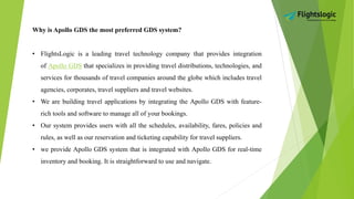 Why is Apollo GDS the most preferred GDS system?
• FlightsLogic is a leading travel technology company that provides integration
of Apollo GDS that specializes in providing travel distributions, technologies, and
services for thousands of travel companies around the globe which includes travel
agencies, corporates, travel suppliers and travel websites.
• We are building travel applications by integrating the Apollo GDS with feature-
rich tools and software to manage all of your bookings.
• Our system provides users with all the schedules, availability, fares, policies and
rules, as well as our reservation and ticketing capability for travel suppliers.
• we provide Apollo GDS system that is integrated with Apollo GDS for real-time
inventory and booking. It is straightforward to use and navigate.
 