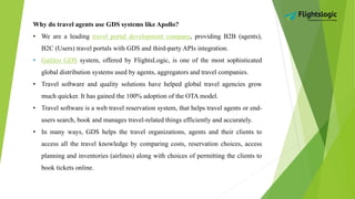 Why do travel agents use GDS systems like Apollo?
• We are a leading travel portal development company, providing B2B (agents),
B2C (Users) travel portals with GDS and third-party APIs integration.
• Galileo GDS system, offered by FlightsLogic, is one of the most sophisticated
global distribution systems used by agents, aggregators and travel companies.
• Travel software and quality solutions have helped global travel agencies grow
much quicker. It has gained the 100% adoption of the OTA model.
• Travel software is a web travel reservation system, that helps travel agents or end-
users search, book and manages travel-related things efficiently and accurately.
• In many ways, GDS helps the travel organizations, agents and their clients to
access all the travel knowledge by comparing costs, reservation choices, access
planning and inventories (airlines) along with choices of permitting the clients to
book tickets online.
 