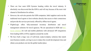 • There are four main GDS Systems heading within the travel industry. It
absolutely was discovered that the GDS is and will stay because of the most vital
channel of distribution for airlines.
• However, the web also permits the GDS companies, label suppliers and even the
traditional travel agents to host websites directly that access to their connections
and provide the services previously offered by offline travel agents.
• FlightsLogic offers fully-automated inventory distribution and travel
management solutions for travel agencies. We are specialized in B2B and B2C
travel solutions for web and mobile platforms with advanced API integrations
from leading GDS or OTAs suppliers around the world.
• We have built a large vary of well-tried, ready-to-deploy solutions that match
most business models, serving to you to reduce the overall development time and
obtain your products out into the global market place.
 