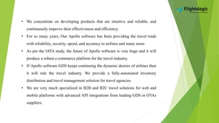 • We concentrate on developing products that are intuitive and reliable, and
continuously improve their effectiveness and efficiency.
• For so many years, Our Apollo software has been providing the travel trade
with reliability, security, speed, and accuracy to airlines and many more.
• As per the IATA study, the future of Apollo software is very huge and it will
produce a robust e-commerce platform for the travel industry.
• If Apollo software GDS keeps continuing the dynamic desires of airlines then
it will rule the travel industry. We provide a fully-automated inventory
distribution and travel management solution for travel agencies.
• We are very much specialized in B2B and B2C travel solutions for web and
mobile platforms with advanced API integrations from leading GDS or OTAs
suppliers.
 