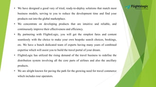 • We have designed a good vary of tried, ready-to-deploy solutions that match most
business models, serving to you to reduce the development time and find your
products out into the global marketplace.
• We concentrate on developing products that are intuitive and reliable, and
continuously improve their effectiveness and efficiency.
• By partnering with FlightsLogic, you will get the simplest fares and content
seamlessly with the choice to make your own bespoke search choices, bookings,
etc. We have a bunch dedicated team of experts having many years of combined
expertise which will assist you to build the travel portal of your dream.
• FlightsLogic has utilized the rising demand of the travel business to redefine the
distribution system involving all the core parts of airlines and also the ancillary
products.
• We are alright known for paving the path for the growing need for travel commerce
which includes tour operators.
 