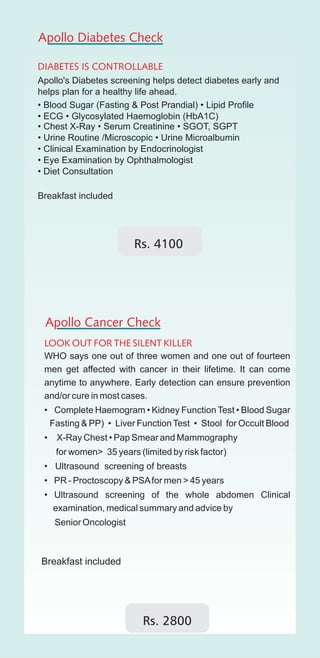Apollo Diabetes Check

DIABETES IS CONTROLLABLE
Apollo's Diabetes screening helps detect diabetes early and
helps plan for a healthy life ahead.
• Blood Sugar (Fasting & Post Prandial) • Lipid Profile
• ECG • Glycosylated Haemoglobin (HbA1C)
• Chest X-Ray • Serum Creatinine • SGOT, SGPT
• Urine Routine /Microscopic • Urine Microalbumin
• Clinical Examination by Endocrinologist
• Eye Examination by Ophthalmologist
• Diet Consultation

Breakfast included




 Apollo Cancer Check
 LOOK OUT FOR THE SILENT KILLER
 WHO says one out of three women and one out of fourteen
 men get affected with cancer in their lifetime. It can come
 anytime to anywhere. Early detection can ensure prevention
 and/or cure in most cases.
 • Complete Haemogram • Kidney Function Test • Blood Sugar
  Fasting & PP) • Liver Function Test • Stool for Occult Blood
 •   X-Ray Chest • Pap Smear and Mammography
     for women> 35 years (limited by risk factor)
 • Ultrasound screening of breasts
 • PR - Proctoscopy & PSA for men > 45 years
 • Ultrasound screening of the whole abdomen Clinical
   examination, medical summary and advice by
     Senior Oncologist




                           Rs. 2800
 