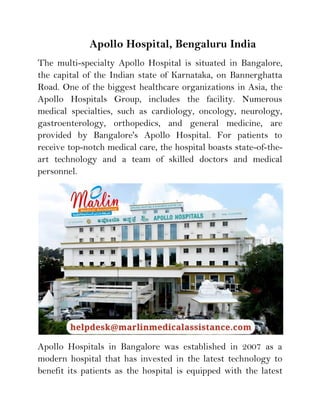 Apollo Hospital, Bengaluru India
The multi-specialty Apollo Hospital is situated in Bangalore,
the capital of the Indian state of Karnataka, on Bannerghatta
Road. One of the biggest healthcare organizations in Asia, the
Apollo Hospitals Group, includes the facility. Numerous
medical specialties, such as cardiology, oncology, neurology,
gastroenterology, orthopedics, and general medicine, are
provided by Bangalore's Apollo Hospital. For patients to
receive top-notch medical care, the hospital boasts state-of-the-
art technology and a team of skilled doctors and medical
personnel.
Apollo Hospitals in Bangalore was established in 2007 as a
modern hospital that has invested in the latest technology to
benefit its patients as the hospital is equipped with the latest
 