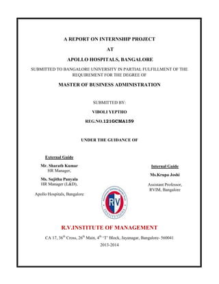 A REPORT ON INTERNSHIP PROJECT
AT
APOLLO HOSPITALS, BANGALORE
SUBMITTED TO BANGALORE UNIVERSITY IN PARTIAL FULFILLMENT OF THE
REQUIREMENT FOR THE DEGREE OF
MASTER OF BUSINESS ADMINISTRATION
SUBMITTED BY:
VIBOLI YEPTHO
REG.NO.121GCMA159
UNDER THE GUIDANCE OF
R.V.INSTITUTE OF MANAGEMENT
CA 17, 36th
Cross, 26th
Main, 4th
‘T’ Block, Jayanagar, Bangalore- 560041
2013-2014
Internal Guide
Ms.Krupa Joshi
Assistant Professor,
RVIM, Bangalore
External Guide
Mr. Sharath Kumar
HR Manager,
Ms. Sujitha Panyala
HR Manager (L&D),
Apollo Hospitals, Bangalore
 