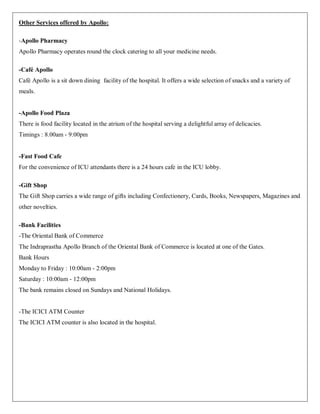 Other Services offered by Apollo:

-Apollo Pharmacy
Apollo Pharmacy operates round the clock catering to all your medicine needs.

-Café Apollo
Café Apollo is a sit down dining facility of the hospital. It offers a wide selection of snacks and a variety of
meals.


-Apollo Food Plaza
There is food facility located in the atrium of the hospital serving a delightful array of delicacies.
Timings : 8.00am - 9:00pm


-Fast Food Cafe
For the convenience of ICU attendants there is a 24 hours cafe in the ICU lobby.

-Gift Shop
The Gift Shop carries a wide range of gifts including Confectionery, Cards, Books, Newspapers, Magazines and
other novelties.

-Bank Facilities
-The Oriental Bank of Commerce
The Indraprastha Apollo Branch of the Oriental Bank of Commerce is located at one of the Gates.
Bank Hours
Monday to Friday : 10:00am - 2:00pm
Saturday : 10:00am - 12:00pm
The bank remains closed on Sundays and National Holidays.


-The ICICI ATM Counter
The ICICI ATM counter is also located in the hospital.
 