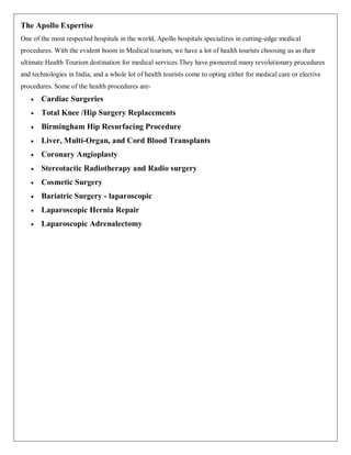 The Apollo Expertise
One of the most respected hospitals in the world, Apollo hospitals specializes in cutting-edge medical
procedures. With the evident boom in Medical tourism, we have a lot of health tourists choosing us as their
ultimate Health Tourism destination for medical services.They have pioneered many revolutionary procedures
and technologies in India, and a whole lot of health tourists come to opting either for medical care or elective
procedures. Some of the health procedures are-
       Cardiac Surgeries
       Total Knee /Hip Surgery Replacements
       Birmingham Hip Resurfacing Procedure
       Liver, Multi-Organ, and Cord Blood Transplants
       Coronary Angioplasty
       Stereotactic Radiotherapy and Radio surgery
       Cosmetic Surgery
       Bariatric Surgery - laparoscopic
       Laparoscopic Hernia Repair
       Laparoscopic Adrenalectomy
 