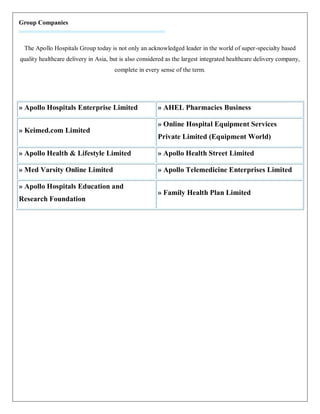 Group Companies



 The Apollo Hospitals Group today is not only an acknowledged leader in the world of super-specialty based
quality healthcare delivery in Asia, but is also considered as the largest integrated healthcare delivery company,
                                      complete in every sense of the term.




» Apollo Hospitals Enterprise Limited                   » AHEL Pharmacies Business

                                                        » Online Hospital Equipment Services
» Keimed.com Limited
                                                        Private Limited (Equipment World)

» Apollo Health & Lifestyle Limited                     » Apollo Health Street Limited

» Med Varsity Online Limited                            » Apollo Telemedicine Enterprises Limited

» Apollo Hospitals Education and
                                                        » Family Health Plan Limited
Research Foundation
 