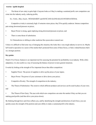 worries Apollo hospital.

•       The threat of new entry is quite high: if anyone looks as if they‟re making a sustained profit, new competitors can
come into the industry easily, reducing profits;

      Ex.- Fortis , Max, Escort , WOCKHARDT and DUNCANS GLENEAGLES INTERNATIONAL

•       Competitive rivalry is extremely high: if someone raises prices, they‟ll be quickly undercut. Intense competition
puts strong downward pressure on prices;

•       Buyer Power is strong, again implying strong downward pressure on prices; and

•       There is some threat of substitution.

       Ex Telemedicine or shifting to other medicine like ayuraveda or natural care

Unless it is difficult to find some way of changing this situation, this looks like a very tough industry to survive in. Maybe
he'll need to specialize in a sector of the market that's protected from some of these forces, or find a related business that's
in a stronger position.

Key points:

Porter's Five Forces Analysis is an important tool for assessing the potential for profitability in an industry. With a little
adaptation, it is also useful as a way of assessing the balance of power in more general situations.

It works by looking at the strength of five important forces that affect competition:

•       Supplier Power: The power of suppliers to drive up the prices of your inputs;

•       Buyer Power: The power of your customers to drive down your prices;

•       Competitive Rivalry: The strength of competition in the industry;

•       The Threat of Substitution: The extent to which different products and services can be used in place of your own;
and

•       The Threat of New Entry: The ease with which new competitors can enter the market if they see that you are
making good profits (and then drive your prices down).

By thinking through how each force affects you, and by identifying the strength and direction of each force, you can
quickly assess the strength of the position and your ability to make a sustained profit in the industry.
 