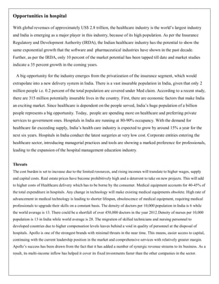 Opportunities in hospital

With global revenues of approximately US$ 2.8 trillion, the healthcare industry is the world‟s largest industry
and India is emerging as a major player in this industry, because of its high population. As per the Insurance
Regulatory and Development Authority (IRDA), the Indian healthcare industry has the potential to show the
same exponential growth that the software and pharmaceutical industries have shown in the past decade.
Further, as per the IRDA, only 10 percent of the market potential has been tapped till date and market studies
indicate a 35 percent growth in the coming years.

  A big opportunity for the industry emerges from the privatization of the insurance segment, which would
extrapolate into a new delivery system in India. There is a vast insurable population in India, given that only 2
million people i.e. 0.2 percent of the total population are covered under Med claim. According to a recent study,
there are 315 million potentially insurable lives in the country. First, there are economic factors that make India
an exciting market. Since healthcare is dependent on the people served, India‟s huge population of a billion
people represents a big opportunity. Today, people are spending more on healthcare and preferring private
services to government ones. Hospitals in India are running at 80-90% occupancy. With the demand for
healthcare far exceeding supply, India‟s health care industry is expected to grow by around 15% a year for the
next six years. Hospitals in India conduct the latest surgeries at very low cost. Corporate entities entering the
healthcare sector, introducing managerial practices and tools are showing a marked preference for professionals,
leading to the expansion of the hospital management education industry.


Threats
The cost burden is set to increase due to the limited resources, and rising incomes will translate to higher wages, supply
and capital costs. Real estate prices have become prohibitively high and a deterrent to take on new projects. This will add
to higher costs of Healthcare delivery which has to be borne by the consumer. Medical equipment accounts for 40-45% of
the total expenditure in hospitals. Any change in technology will make existing medical equipments obsolete. High rate of
advancement in medical technology is leading to shorter lifespan, obsolescence of medical equipment, requiring medical
professionals to upgrade their skills on a constant basis. The density of doctors per 10,000 population in India is 6 while
the world average is 13. There could be a shortfall of over 450,000 doctors in the year 2012.Density of nurses per 10,000
population is 13 in India while world average is 28. The migration of skilled technicians and nursing personnel to
developed countries due to higher compensation levels leaves behind a void in quality of personnel at the disposal of
hospitals. Apollo is one of the strongest brands with minimal threats in the near time. This means, easier access to capital,
continuing with the current leadership position in the market and comprehensive services with relatively greater margin.
Apollo‟s success has been drawn from the fact that it has added a number of synergic revenue streams to its business. As a
result, its multi-income inflow has helped it cover its fixed investments faster than the other companies in the sector.
 