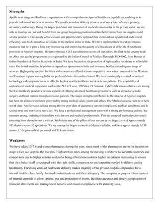 Strengths
Apollo is an integrated healthcare organization with a comprehensive span of healthcare capabilities, enabling us to
provide end-to-end services to patients. We provide seamless delivery of services at every level of care – primary,
secondary and tertiary. Being the largest purchaser and consumer of medical consumables in the private sector, we are
able to leverage on cost and benefit from our group bargaining position to obtain better terms from our suppliers and
service providers. Our quality consciousness and patient-centric approach has improved our operational and clinical
efficiency, and led to numerous accolades in the medical arena in India. We have implemented clinical governance
measures that have gone a long way in ensuring and improving the quality of clinical care at all levels of healthcare
provision in Apollo Hospitals. We have obtained 4 JCI accreditations across all specialties, the first in the country to do
so. Also, our quality programmes are registered by the Indian Council of Medical Research, ISO 9002, from Bureau of
Indian Standards & British Standards of India. We have focused on the provision of high-quality healthcare at affordable
rates. Our brand name has helped us to expand our operations in India and overseas, besides extending our range of
services. High-quality medical facilities and services are offered at cost competitive rates when compared to the Western
and European regions making India the preferred choice for medical travel. We have consistently invested in medical
technology and equipment so as to offer the highest quality healthcare services to our patients. The availability of
sophisticated medical equipment, such as the PET-CT scan, 320 Slice CT Scanner, Cyber knife ensures that we are among
the few healthcare providers in India capable of offering advanced healthcare procedures such as stereo tactic radio
surgery and bone marrow transplants to our patients. The major strength contribution to the success of Apollo Hospitals
has been the clinical excellence governed by strong medical value system and ethics. Our Medical success rates have been
world class. Apollo stands unique among the few providers of quaternary care for complicated medical conditions, and is
saving more and more lives every day. We have a professional management team with a strong performance culture. We
maintain strong, enduring relationships with doctors and medical professionals. This has attracted medical professionals
returning from abroad to work with us. We believe one of the pillars of our success is our huge talent of approximately
811 doctors across 50 specialties. We are among the largest networks of doctors in India, and have approximately 3,130
nurses, 1,104 paramedical personnel and 513 executives.


Weakness
We have added 297 Stand-alone pharmacies during the year, since most of the pharmacies are in the incubation
stage which can depress the margins. High attrition rates among the nursing workforce to Western countries and
competitors due to higher salaries and perks being offered necessitates higher investment in training to ensure
that the clinical staff is equipped with the right skills, competencies and expertise needed to deliver quality
healthcare. The rising costs of healthcare delivery makes majority of the private hospitals expensive for a
normal middle-class family. Internal control systems and their adequacy The company deploys a robust system
of internal controls to allow optimal use and protection of assets, facilitate accurate and timely compilation of
financial statements and management reports, and ensure compliance with statutory laws,
 