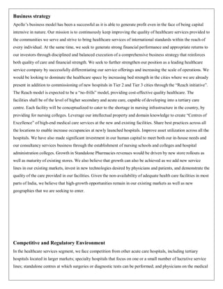 Business strategy
Apollo‟s business model has been a successful as it is able to generate profit even in the face of being capital
intensive in nature. Our mission is to continuously keep improving the quality of healthcare services provided to
the communities we serve and strive to bring healthcare services of international standards within the reach of
every individual. At the same time, we seek to generate strong financial performance and appropriate returns to
our investors through disciplined and balanced execution of a comprehensive business strategy that reinforces
both quality of care and financial strength. We seek to further strengthen our position as a leading healthcare
service company by successfully differentiating our service offerings and increasing the scale of operations. We
would be looking to dominate the healthcare space by increasing bed strength in the cities where we are already
present in addition to commissioning of new hospitals in Tier 2 and Tier 3 cities through the “Reach initiative”.
The Reach model is expected to be a “no-frills” model, providing cost-effective quality healthcare. The
facilities shall be of the level of higher secondary and acute care, capable of developing into a tertiary care
centre. Each facility will be conceptualized to cater to the shortage in nursing infrastructure in the country, by
providing for nursing colleges. Leverage our intellectual property and domain knowledge to create “Centres of
Excellence” of high-end medical care services at the new and existing facilities. Share best practices across all
the locations to enable increase occupancies at newly launched hospitals. Improve asset utilization across all the
hospitals. We have also made significant investment in our human capital to meet both our in-house needs and
our consultancy services business through the establishment of nursing schools and colleges and hospital
administration colleges. Growth in Standalone Pharmacies revenues would be driven by new store rollouts as
well as maturity of existing stores. We also believe that growth can also be achieved as we add new service
lines in our existing markets, invest in new technologies desired by physicians and patients, and demonstrate the
quality of the care provided in our facilities. Given the non-availability of adequate health care facilities in most
parts of India, we believe that high-growth opportunities remain in our existing markets as well as new
geographies that we are seeking to enter.




Competitive and Regulatory Environment
In the healthcare services segment, we face competition from other acute care hospitals, including tertiary
hospitals located in larger markets; specialty hospitals that focus on one or a small number of lucrative service
lines; standalone centres at which surgeries or diagnostic tests can be performed; and physicians on the medical
 