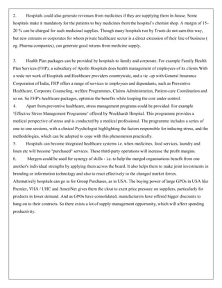 2.     Hospitals could also generate revenues from medicines if they are supplying them in-house. Some
hospitals make it mandatory for the patients to buy medicines from the hospital‟s chemist shop. A margin of 15-
20 % can be charged for such medicinal supplies. Though many hospitals run by Trusts do not earn this way,
but new entrants or corporates for whom private healthcare sector is a direct extension of their line of business (
eg. Pharma companies), can generate good returns from medicine supply.


3.     Health Plan packages can be provided by hospitals to family and corporate. For example Family Health
Plan Services (FHP), a subsidiary of Apollo Hospitals does health management of employees of its clients.With
a wide net work of Hospitals and Healthcare providers countrywide, and a tie -up with General Insurance
Corporation of India, FHP offers a range of services to employees and dependants, such as Preventive
Healthcare, Corporate Counseling, welfare Programmes, Claims Administration, Patient-care Coordination and
so on. So FHP's healthcare packages, optimize the benefits while keeping the cost under control.
4.     Apart from preventive healthcare, stress management programs could be provided. For example
„Effective Stress Management Programme‟ offered by Wockhardt Hospital. This programme provides a
medical perspective of stress and is conducted by a medical professional. The programme includes a series of
one-to-one sessions, with a clinical Psychologist highlighting the factors responsible for inducing stress, and the
methodologies, which can be adopted to cope with this phenomenon practically.
5.     Hospitals can become integrated healthcare systems i.e. when medicines, food services, laundry and
linen etc will become "purchased" services. These third-party operations will increase the profit margins.
6.      Mergers could be used for synergy of skills - i.e. to help the merged organisations benefit from one
another's individual strengths by applying them across the board. It also helps them to make joint investments in
branding or information technology and also to react effectively to the changed market forces.
Alternatively hospitals can go in for Group Purchases, as in USA. The buying power of large GPOs in USA like
Premier, VHA / UHC and AmeriNet gives them the clout to exert price pressure on suppliers, particularly for
products in lower demand. And as GPOs have consolidated, manufacturers have offered bigger discounts to
hang on to their contracts. So there exists a lot of supply management opportunity, which will affect spending
productivity.
 