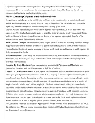Corporate hospitals failed a decade ago because they emerged in isolation and weren‟t part of a larger
phenomenon. However, now, there are the insurance companies, the hospital hardware and the software
companies that have come together to create the boom.
Factors Attracting Corporate In the Healthcare Sector
Recognition as an industry: In the mid 80‟s, the healthcare sector was recognized as an industry. Hence it
became possible to get long term funding from the Financial Institutions. The government also reduced the
import duty on medical equipment‟s and technology, thus opening up the sector.
Since the National Health Policy (the policy‟s main objective was „Health For All‟ by the Year 2000) was
approved in 1983, little has been done to update or amend the policy even as the country changes and the new
health problems arise from ecological degradation. The focus has been on epidemiological profile of the
medical care and not on comprehensive healthcare.
Socio-Economic Changes: The rise of literacy rate , higher levels of income and increasing awareness through
deep penetration of media channels, contributed to greater attention being paid to health. With the rise in the
system of nuclear families, it became necessary for regular health check-ups and increase in health expenses for
the bread-earner of the family.
Brand Development: Many family run business houses, have set-up charity hospitals. By lending their name to
the hospital, they develop a good image in the markets which further improves the brand image of products
from their other businesses.
Extension To Related Business: Some pharmaceutical companies like Wockhardt and Max India, have
ventured into this sector as it is a direct extension to their line of business.
Opening Of The Insurance Sector: In India, approx. 60% of the total health expenditure comes from self paid
category as against governments contribution of 25-30 %. A majority of private hospitals are expensive for a
normal middle class family. The opening up of the insurance sector to private players is expected to give a shot
in the arms of the healthcare industry. Health Insurance will make healthcare affordable to a large number of
people. Currently, in India only 2 million people ( 0.2 % of total population of 1 billion), are covered under
Mediclaim, whereas in developed nations like USA about 75 % of the total population are covered under some
insurance scheme. General Insurance Company, has never aggressively marketed health insurance. Moreover,
GIC takes upto 6 months to process a claim and reimburses customers after they have paid for treatment out of
their own pockets. This will give a great advantage to private players like Cigna which is planning to launch
Smart Cards that can be used in hospitals, patient guidance facilities, travel insurance, etc.
The Consultants, Financiers and Insurance Agencies are to benefit from this boom. The insurers will use PPOs,
that will grow into HMOs, to assume insurance risks on clients behalf. Medical Equipments, Medical Software
and Hospitals will see the biggest boom.
 