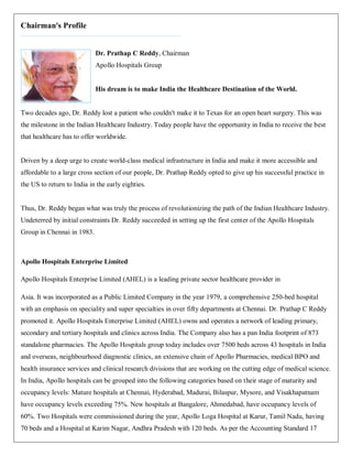 Chairman's Profile


                            Dr. Prathap C Reddy, Chairman
                            Apollo Hospitals Group


                            His dream is to make India the Healthcare Destination of the World.


Two decades ago, Dr. Reddy lost a patient who couldn't make it to Texas for an open heart surgery. This was
the milestone in the Indian Healthcare Industry. Today people have the opportunity in India to receive the best
that healthcare has to offer worldwide.


Driven by a deep urge to create world-class medical infrastructure in India and make it more accessible and
affordable to a large cross section of our people, Dr. Prathap Reddy opted to give up his successful practice in
the US to return to India in the early eighties.


Thus, Dr. Reddy began what was truly the process of revolutionizing the path of the Indian Healthcare Industry.
Undeterred by initial constraints Dr. Reddy succeeded in setting up the first center of the Apollo Hospitals
Group in Chennai in 1983.



Apollo Hospitals Enterprise Limited

Apollo Hospitals Enterprise Limited (AHEL) is a leading private sector healthcare provider in

Asia. It was incorporated as a Public Limited Company in the year 1979, a comprehensive 250-bed hospital
with an emphasis on speciality and super specialties in over fifty departments at Chennai. Dr. Prathap C Reddy
promoted it. Apollo Hospitals Enterprise Limited (AHEL) owns and operates a network of leading primary,
secondary and tertiary hospitals and clinics across India. The Company also has a pan India footprint of 873
standalone pharmacies. The Apollo Hospitals group today includes over 7500 beds across 43 hospitals in India
and overseas, neighbourhood diagnostic clinics, an extensive chain of Apollo Pharmacies, medical BPO and
health insurance services and clinical research divisions that are working on the cutting edge of medical science.
In India, Apollo hospitals can be grouped into the following categories based on their stage of maturity and
occupancy levels: Mature hospitals at Chennai, Hyderabad, Madurai, Bilaspur, Mysore, and Visakhapatnam
have occupancy levels exceeding 75%. New hospitals at Bangalore, Ahmedabad, have occupancy levels of
60%. Two Hospitals were commissioned during the year, Apollo Loga Hospital at Karur, Tamil Nadu, having
70 beds and a Hospital at Karim Nagar, Andhra Pradesh with 120 beds. As per the Accounting Standard 17
 