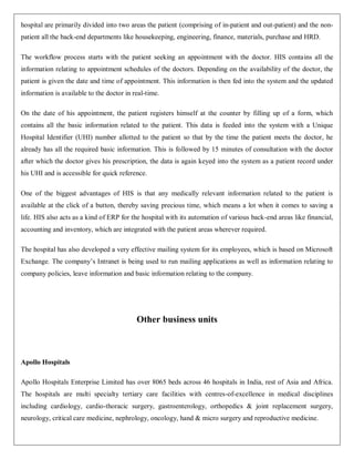 hospital are primarily divided into two areas the patient (comprising of in-patient and out-patient) and the non-
patient all the back-end departments like housekeeping, engineering, finance, materials, purchase and HRD.

The workflow process starts with the patient seeking an appointment with the doctor. HIS contains all the
information relating to appointment schedules of the doctors. Depending on the availability of the doctor, the
patient is given the date and time of appointment. This information is then fed into the system and the updated
information is available to the doctor in real-time.

On the date of his appointment, the patient registers himself at the counter by filling up of a form, which
contains all the basic information related to the patient. This data is feeded into the system with a Unique
Hospital Identifier (UHI) number allotted to the patient so that by the time the patient meets the doctor, he
already has all the required basic information. This is followed by 15 minutes of consultation with the doctor
after which the doctor gives his prescription, the data is again keyed into the system as a patient record under
his UHI and is accessible for quick reference.

One of the biggest advantages of HIS is that any medically relevant information related to the patient is
available at the click of a button, thereby saving precious time, which means a lot when it comes to saving a
life. HIS also acts as a kind of ERP for the hospital with its automation of various back-end areas like financial,
accounting and inventory, which are integrated with the patient areas wherever required.

The hospital has also developed a very effective mailing system for its employees, which is based on Microsoft
Exchange. The company‟s Intranet is being used to run mailing applications as well as information relating to
company policies, leave information and basic information relating to the company.




                                           Other business units



Apollo Hospitals

Apollo Hospitals Enterprise Limited has over 8065 beds across 46 hospitals in India, rest of Asia and Africa.
The hospitals are multi specialty tertiary care facilities with centres-of-excellence in medical disciplines
including cardiology, cardio-thoracic surgery, gastroenterology, orthopedics & joint replacement surgery,
neurology, critical care medicine, nephrology, oncology, hand & micro surgery and reproductive medicine.
 