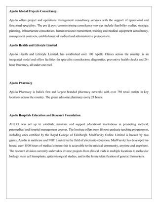 Apollo Global Projects Consultancy

Apollo offers project and operations management consultancy services with the support of operational and
functional specialists. The pre & post commissioning consultancy services include feasibility studies, strategic
planning, infrastructure consultation, human resource recruitment, training and medical equipment consultancy,
management contracts, establishment of medical and administrative protocols etc.

Apollo Health and Lifestyle Limited

Apollo Health and Lifestyle Limited, has established over 100 Apollo Clinics across the country, is an
integrated model and offers facilities for specialist consultations, diagnostics, preventive health checks and 24-
hour Pharmacy, all under one roof.




Apollo Pharmacy

Apollo Pharmacy is India's first and largest branded pharmacy network; with over 750 retail outlets in key
locations across the country. The group adds one pharmacy every 23 hours.




Apollo Hospitals Education and Research Foundation

AHERF was set up to establish, maintain and support educational institutions in promoting medical,
paramedical and hospital management courses. The Institute offers over 18 post graduate teaching programmes,
including ones certified by the Royal College of Edinburgh. MedVarsity Online Limited is backed by two
giants; Apollo in medicine and NIIT Limited in the field of electronic-education. MedVarsity has developed in-
house, over 1500 hours of medical content that is accessible to the medical community, anytime and anywhere.
The research division currently undertakes diverse projects from clinical trials in multiple locations to molecular
biology, stem cell transplants, epidemiological studies, and in the future identification of genetic Biomarkers.
 