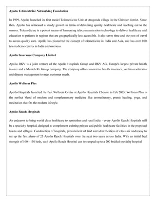 Apollo Telemedicine Networking Foundation

In 1999, Apollo launched its first model Telemedicine Unit at Aragonda village in the Chittoor district. Since
then, Apollo has witnessed a steady growth in terms of delivering quality healthcare and reaching out to the
masses. Telemedicine is a potent means of harnessing telecommunication technology to deliver healthcare and
education to patients in regions that are geographically less accessible. It also saves time and the cost of travel
to access quality care. Apollo has pioneered the concept of telemedicine in India and Asia, and has over 100
telemedicine centres in India and overseas.

Apollo Insurance Company Limited

Apollo DKV is a joint venture of the Apollo Hospitals Group and DKV AG, Europe's largest private health
insurer and a Munich Re Group company. The company offers innovative health insurance, wellness solutions
and disease management to meet customer needs.

Apollo Wellness Plus

Apollo Hospitals launched the first Wellness Centre at Apollo Hospitals Chennai in Feb 2005. Wellness Plus is
the perfect blend of modern and complementary medicine like aromatherapy, pranic healing, yoga, and
meditation that fits the modern lifestyle.

Apollo Reach Hospitals

An endeavor to bring world class healthcare to semiurban and rural India - every Apollo Reach Hospitals will
be a specialty hospital, designed to complement existing private and public healthcare facilities in the proposed
towns and villages. Construction of hospitals, procurement of land and identification of cities are underway to
set up the first phase of 25 Apollo Reach Hospitals over the next two years across India. With an initial bed
strength of 100 - 150 beds, each Apollo Reach Hospital can be ramped up to a 200 bedded specialty hospital
 