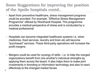 Some Suggestions for improving the position
of the Apollo hospitals contd..
   Apart from preventive healthcare, stress management programs
    could be provided. For example ,”Effective Stress Management
    Programme” offered by Wockhardt Hospital. This programme
    provides a medical perspective of stress and is conducted by a
    medical professional

   Hospitals can become integrated healthcare systems i.e. when
    medicines, food services, laundry and linen etc will become
    "purchased" services. These third-party operations will increase the
    profit margins.

   Mergers could be used for synergy of skills - i.e. to help the merged
    organizations benefit from one another's individual strengths by
    applying them across the board. It also helps them to make joint
    investments in branding or information technology and also to react
    effectively to the changed market forces
 