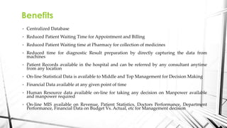 • Centralized Database
• Reduced Patient Waiting Time for Appointment and Billing
• Reduced Patient Waiting time at Pharmacy for collection of medicines
• Reduced time for diagnostic Result preparation by directly capturing the data from
machines
• Patient Records available in the hospital and can be referred by any consultant anytime
from any location
• On-line Statistical Data is available to Middle and Top Management for Decision Making
• Financial Data available at any given point of time
• Human Resource data available on-line for taking any decision on Manpower available
and manpower required
• On-line MIS available on Revenue, Patient Statistics, Doctors Performance, Department
Performance, Financial Data on Budget Vs. Actual, etc for Management decision
Benefits
 