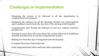 • Designing the system to be followed in all the departments in
computerized environment.
• Designing the software for all the Specialty Doctors for e-prescriptions
and e-medical records from the day one of the starting of the hospital.
• Customization and Testing the Software to run live without extensive
parallel-run.
• Training to more than 500 users about the system followed in healthcare
industry and then how to use the computerized system.
• Making live from the day of integration into the hospital.
• Complete Electronic Patient Record.
• Fully integrated front office and back office operations.
Challenges in Implementation
 