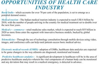 OPPORTUNITIES OF HEALTH CARE
INDUSTRY
Rural India - which accounts for over 70 per cent of the population, is set to emerge as a
potential demand source.
Medical tourism - The Indian medical tourism industry is expected to reach US$ 6 billion by
2018, with the number of people arriving in the country for medical treatment set to double over
the next four years.
Medical e – commerce - retail medicine sales market, which is expected to reach $55 billion in
2020 as more firms enter the segment with innovative business models, backed by global
investors.
Telemedicine - Through the use of technology consultation through mobile devices using video,
images, and conference calls can help rural patients access basic medical advice.
Electronic medical records (EMRS)- adoption of EMRs, healthcare data analytics are expected
to be game changers in the way ailments are diagnosed, monitored and treated.
Predictive healthcare analytics - A significant development in healthcare will be in the area of
predictive healthcare analytics wherein the vital components of a human body can be monitored
and any deviation that may result in a medical emergency, is detected in advance.
 