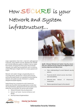How SECURE is your
      Network and System
      infrastructure…




Large  organizations  have  had  a  moat and  castle approach 
to security, using  network  security  elements  like  firewalls  
and  intrusion detection systems  to defend  internal  assets        Apollo  Infoways’ Network and  System  Security  ensure  
from threats  emerging from third  party interconnected              that your network security measures are aligned to your  
networks  and  system security elements  such  as  antivirus,        business objectives and help to have:  
content filtering to mitigate risks from viruses, spyware and  
trojans.                                                                  •       Clear  understanding of  current  Network  security  
                                                                                  posture.  
Network  and  system changes  are generally prone  to                          
                                                                          •       Proactively identify  network  security  risks, threats  
misconfigurations, deviate from  industry best practices,  
and incorrect patch levels. It is important to ensure that the                    and vulnerabilities.  
                                                                               
network  and  system security  framework  is  properly 
                                                                          •       Effectively  utilize     Network     IT    Infrastructure  
designed and tested regularly . 
                                                                                  investments.  
                                                                               
Apollo Infoways has a comprehensive suite of network and  
                                                                          •       Reduce operational impact to the network  
system security which assisting organizations review their 
security framework, operational controls and continuously 
assess their security level. Our service suite includes:  
     • Network & System Security Assessment   
     •    Network  and  System   Security  Architecture  and  
              Design  
     • Security Product Implementation  
                                                    
                                                    
                                                    




                                                   Information Security Solution
 
