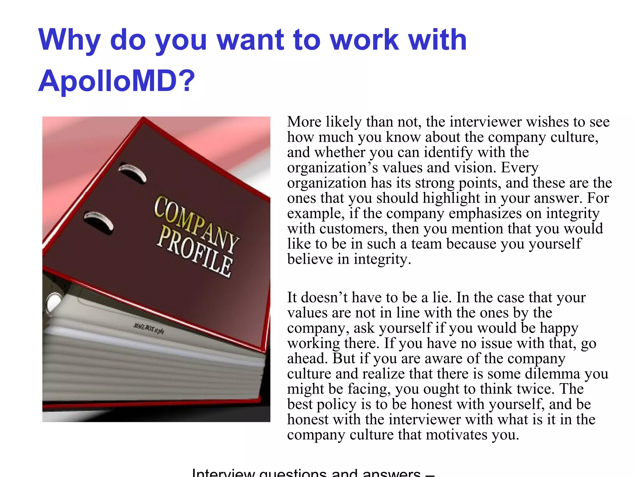 Why do you want to work with
ApolloMD?
More likely than not, the interviewer wishes to see
how much you know about the company culture,
and whether you can identify with the
organization’s values and vision. Every
organization has its strong points, and these are the
ones that you should highlight in your answer. For
example, if the company emphasizes on integrity
with customers, then you mention that you would
like to be in such a team because you yourself
believe in integrity.
It doesn’t have to be a lie. In the case that your
values are not in line with the ones by the
company, ask yourself if you would be happy
working there. If you have no issue with that, go
ahead. But if you are aware of the company
culture and realize that there is some dilemma you
might be facing, you ought to think twice. The
best policy is to be honest with yourself, and be
honest with the interviewer with what is it in the
company culture that motivates you.
 