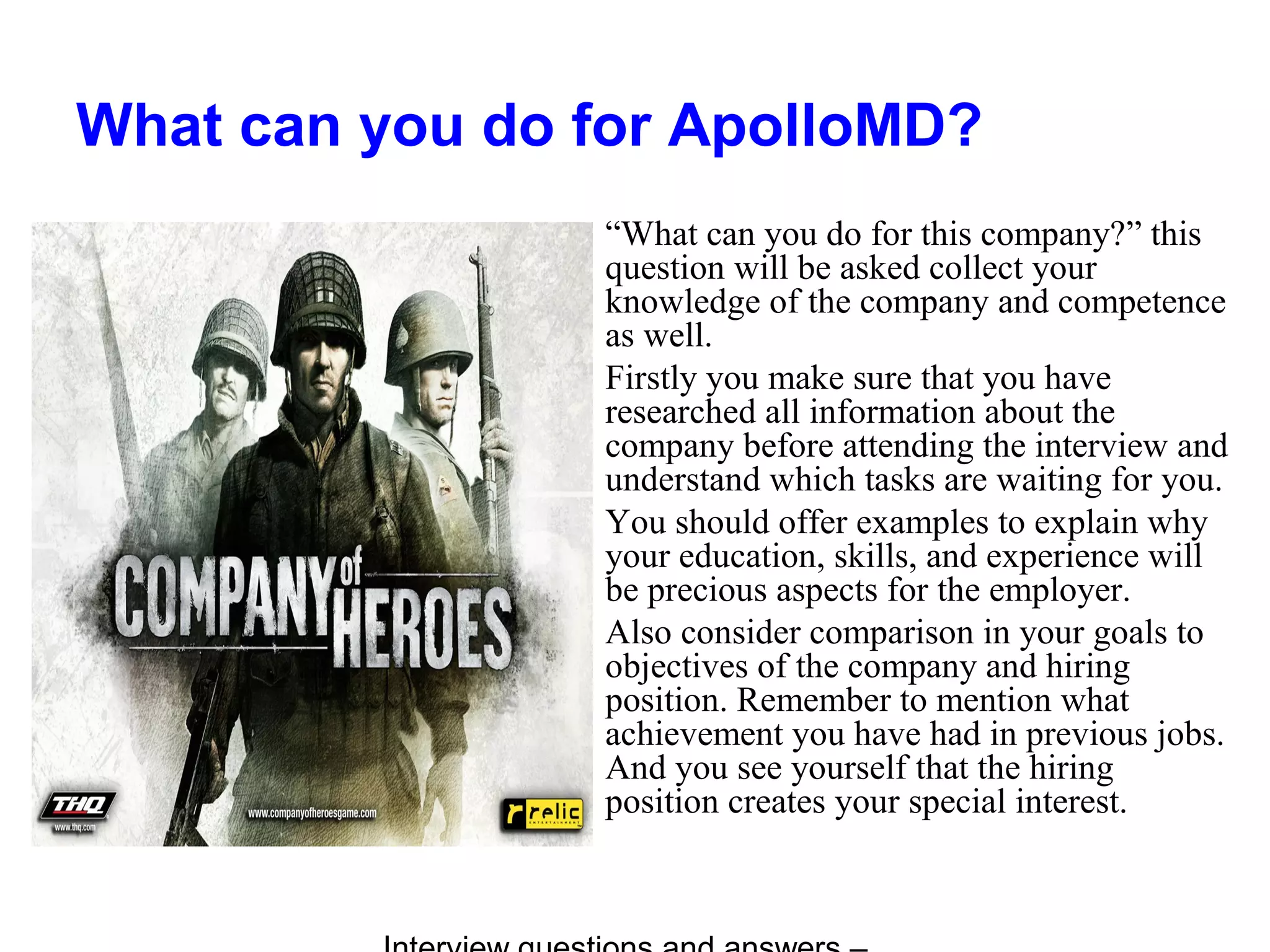 What can you do for ApolloMD?
“What can you do for this company?” this
question will be asked collect your
knowledge of the company and competence
as well.
Firstly you make sure that you have
researched all information about the
company before attending the interview and
understand which tasks are waiting for you.
You should offer examples to explain why
your education, skills, and experience will
be precious aspects for the employer.
Also consider comparison in your goals to
objectives of the company and hiring
position. Remember to mention what
achievement you have had in previous jobs.
And you see yourself that the hiring
position creates your special interest.
 