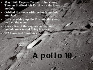 Apollo 10 May 1969, Eugene Cernan, John Young, Thomas Stafford left Earth with the lunar module. Orbited the moon with the lunar module attached. Did everything Apollo 11 would do, except land on the moon. Even a few of the engines on the lunar module were tested firing in space. 192 hours and 3 minutes 