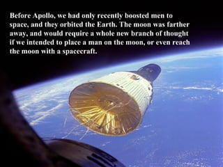 Before Apollo, we had only recently boosted men to space, and they orbited the Earth. The moon was farther away, and would require a whole new branch of thought if we intended to place a man on the moon, or even reach the moon with a spacecraft. 