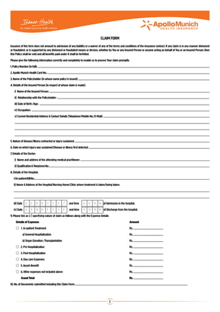 CLAIM FORM
Issuance of this form does not amount to admission of any liability or a waiver of any of the terms and conditions of the insurance contract. If any claim is in any manner dishonest
or fraudulent, or is supported by any dishonest or fraudulent means or devices, whether by You or any Insured Person or anyone acting on behalf of You or an Insured Person, then
this Policy shall be void and all benefits paid under it shall be forfeited.
Please give the following information correctly and completely to enable us to process Your claim promptly
1. Policy Number (in full):
2. Apollo Munich Health Card No.:
3. Name of the Policyholder (in whose name policy is issued):
4. Details of the Insured Person (in respect of whose claim is made):
	   i) Name of the Insured Person:
	   ii) Relationship with the Policyholder :
	   iii) Date of Birth /Age:
	   iv) Occupation:
	   v) 	Current Residential Address & Contact Details (Telephone/Mobile No./E-Mail):
	
	
	
5. Nature of disease/illness contracted or injury sustained:
6. Date on which injury was sustained/Disease or illness first detected:
7. Details of the Doctor:
	   i) Name and address of the attending medical practitioner:                                                                                                                          	
	   ii) Qualification & Telephone No.:
8. Details of the Hospital:
	 i ) In-patient Bill No.:
	 ii) Name & Address of the Hospital/Nursing Home/Clinic where treatment is taken/being taken:
	
	
	 iii) Date D        D       M M    Y     Y    Y   Y   and time    H       H   M M of Admission in the hospital.
	 iv) Date D         D       M M    Y     Y    Y   Y   and time    H       H   M M of Discharge from the hospital.
9. Please tick as (√) specifying nature of claim as follows along with the Expense Details
	    Details of Expenses	                                                                                    Amount
	    	 1.	 In-patient Treatment	                                                                            Rs.
            a) General Hospitalization	                                                                      Rs.
            b) Organ Donation /Transplantation	                                                              Rs.
	     2. Pre Hospitalization 	                                                                              Rs.
	     3. Post Hospitalization	                                                                              Rs.
	     4. Day care Expenses	                                                                                 Rs.
	     5. Ayush Benefit	                                                                                     Rs.
	     6. Other expenses not included above	                                                                 Rs.
		         Grand Total	                                                                                      Rs.
10. No. of Documents submitted including this Claim Form:




                                                                                             1
 