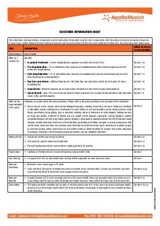 Customer information sheet

The information mentioned below is illustrative and not exhaustive. Information must be read in conjunction with the product brochures and policy document.
In case of any conflict between the Key Features Document and the policy document the terms and conditions mentioned in the policy document shall prevail.
                                                                                                                                                  REFER TO POLICY
TITLE             DESCRIPTION
                                                                                                                                                  CLAUSE NUMBER
Product Name      Insure Health
What am I         Benefits
covered for:
                  •	 In-patient Treatment - Covers hospitalisation expenses for period more than 24 hrs.                                          Section 1 a)
                  •	 Pre-Hospitalisation - 1% of admissible claim amount per hospitalisation towards medical expenses incurred                    Section 1 b)
                     before the hospitalisation.
                  •	 Post-Hospitalisation - 1% of admissible claim amount per hospitalisation towards medical expenses incurred                   Section 1 c)
                     after discharge post hospitalisation.
                  •	 Day-Care procedures - Medical Expenses for 140 listed Day care procedures which do not require 24 hours                      Section 1 d)
                     hospitalisation.
                  •	 Organ Donor - Medical Expenses for an organ donor’s treatment in the event of organ transplantation.                         Section 1 e)
                  •	 Ayush Benefit - Upto 10% of sum insured toward medical expenses for in-patient treatment taken under Ayurveda, Section 1 f)
                     Unani, Sidha and Homeopathy.

What are the     Following is a partial list of the policy exclusions. Please refer to the policy wording for the complete list of exclusions.
major exclusions
in the policy:   •	 War or any act of war, nuclear, chemical and biological weapons, radiation of any kind, criminal or illegal act, intentional Section 3
                     or attempted suicide, participation or involvement in naval, military or air force operation, racing, diving, aviation, scuba
                     diving, parachuting, hang-gliding, rock or mountain climbing, abuse of intoxicants or hallucinogenic substances such
                     as drugs and alcohol, treatment of obesity and any weight control program, psychiatric, mental disorders, external
                     congenital diseases, defects or anomalies, genetic disorders; sleep apnoea, expenses arising from HIV or AIDs and related
                     diseases, sterility, treatment to effect or to treat infertility, any fertility, sub-fertility, surrogate or vicarious pregnancy, birth
                     control, nasal conca resection, circumcisions, laser treatment for correction of eye due to refractive error, plastic surgery
                     or cosmetic surgery unless required due to an Accident or Illness, dental treatment or surgery of any kind, pregnancy,
                     miscarriage, maternity or birth (including caesarean section), any non allopathic treatment.

Waiting Period    •	 30 days for all illnesses (except accident)                                                                                  Section 3 b)
                  •	 24 months for specific illness and treatments.                                                                               Section 3 c)
                  •   Pre-existing diseases will be covered after a waiting period of 48 months.                                                  Section 3 d)

Payout basis      •	 Cashless or Reimbursement of covered expenses upto specified limits.                                                         Section 1

Cost Sharing      •	 Co-payment of 15% on admissible claim amount will be applicable for each and every claim.                                    Section 1

Renewal           •	 Maximum cover ceasing age is 75 years.
Conditions
                  •	 Grace period of 30 days for renewing the policy is provided at Our sole discretion.To avoid any confusion any claim          Section 4 o), p)
                     incurred during break-in period will not be payable under this policy.

Renewal           •	 Loyalty Discount of 5% on the renewal premium of the Insure Health Policy can be availed when it is renewed, as a            Section 2 a)
Benefits             cross selling credit to buy any other Apollo Munich Health Insurance Policy within 365 days from the renewal date.
Cancellation      •	 This policy would be cancelled and no claim or refund would be due to if (1) You have not correctly disclosed details        Section 4 t),u),v)
                     about your current and past health status OR (2) have otherwise encouraged or participated in any fraudulent claims
                                                                                                                                                                       AMHI/PR/H/0012/0012/102010/P




                     under the policy.




E-mail : customerservice@apollomunichinsurance.com                                      toll free 1800-102-0333 www.apollomunichinsurance.com
 