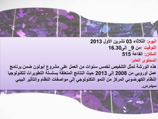 ‫اليوم‬:‫الثالثاء‬03‫األول‬ ‫تشرين‬2013
‫التوقيت‬:‫من‬9_‫إلى‬16.30
‫المكان‬:‫القاعة‬515
‫العام‬ ‫المحتوى‬:
‫برنامج‬ ‫ضمن‬ ‫أبولون‬ ‫مشروع‬ ‫على‬ ‫العمل‬ ‫من‬ ‫سنوات‬ ‫لخمس‬ ‫التلخيص‬ ‫تمثل‬ ‫الورشة‬ ‫هذه‬
‫من‬ ‫أوروبي‬ ‫عمل‬2008‫إلى‬2013‫لتكنول‬ ‫التطويرات‬ ‫بسلسلة‬ ‫المتعلقة‬ ‫النتائج‬ ‫حيث‬‫وجيا‬
‫البي‬ ‫والتأثير‬ ‫النظام‬ ‫مواصفات‬ ‫إلى‬ ‫التكنولوجي‬ ‫النمو‬ ‫من‬ ‫المركز‬ ‫الكهرضوئي‬ ‫النظام‬‫ئي‬
‫سيدرس‬.
 