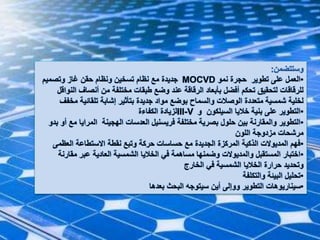 ‫وستتضمن‬:
•‫نمو‬ ‫حجرة‬ ‫تطوير‬ ‫على‬ ‫العمل‬MOCVD‫وتصميم‬ ‫غاز‬ ‫حقن‬ ‫ونظام‬ ‫تسخين‬ ‫نظام‬ ‫مع‬ ‫جديدة‬
‫ا‬ ‫أنصاف‬ ‫من‬ ‫مختلفة‬ ‫طبقات‬ ‫وضع‬ ‫عند‬ ‫الرقاقة‬ ‫بأبعاد‬ ‫أفضل‬ ‫تحكم‬ ‫لتحقيق‬ ‫للرقاقات‬‫لنواقل‬
‫م‬ ‫تلقائية‬ ‫إشابة‬ ‫بتأثير‬ ‫جديدة‬ ‫مواد‬ ‫بوضع‬ ‫والسماح‬ ‫الوصالت‬ ‫متعددة‬ ‫شمسية‬ ‫لخلية‬‫خفف‬
•‫و‬ ‫السيلكون‬ ‫خاليا‬ ‫بنية‬ ‫على‬ ‫التطوير‬III-V‫الكفاءة‬ ‫لزيادة‬
•‫م‬ ‫المرايا‬ ‫الهجينة‬ ‫العدسات‬ ‫فريسنيل‬ ‫مختلفة‬ ‫بصرية‬ ‫حلول‬ ‫بين‬ ‫والمقارنة‬ ‫التطوير‬‫بدو‬ ‫أو‬ ‫ع‬
‫اللون‬ ‫مزدوجة‬ ‫مرشحات‬
•‫العظم‬ ‫االستطاعة‬ ‫نقطة‬ ‫وتبع‬ ‫حركة‬ ‫حساسات‬ ‫مع‬ ‫الجديدة‬ ‫المركزة‬ ‫الذكية‬ ‫المديوالت‬ ‫فهم‬‫ى‬
•‫مقار‬ ‫عبر‬ ‫العادية‬ ‫الشمسية‬ ‫الخاليا‬ ‫في‬ ‫مساهمة‬ ‫وضمنها‬ ‫والمديوالت‬ ‫المستقبل‬ ‫اختبار‬‫نة‬
‫الخارج‬ ‫في‬ ‫الشمسية‬ ‫الخاليا‬ ‫حرارة‬ ‫وتحديد‬
•‫والتكلفة‬ ‫البيئة‬ ‫تحليل‬
•‫بعدها‬ ‫البحث‬ ‫سيتوجه‬ ‫أين‬ ‫ووإلى‬ ‫التطوير‬ ‫سيناريوهات‬
 