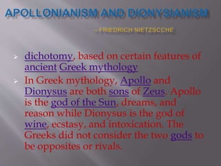  dichotomy, based on certain features of
ancient Greek mythology
 In Greek mythology, Apollo and
Dionysus are both sons of Zeus. Apollo
is the god of the Sun, dreams, and
reason while Dionysus is the god of
wine, ecstasy, and intoxication. The
Greeks did not consider the two gods to
be opposites or rivals.
 