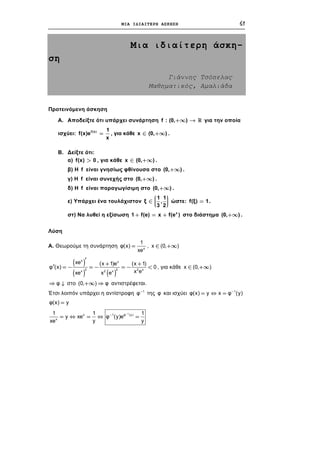 ΜΙΑ ΙΔΙΑΙΤΕΡΗ ΑΣΚΗΣΗ 61
Μια ιδιαίτερη άσκη-
ση
Γιάννης Τσόπελας
Μαθηματικός, Αμαλιάδα
Προτεινόμενη άσκηση
Α. Αποδείξτε ότι υπάρχει συνάρτηση για την οποία
ισχύει:
+¥ f : (0, ) 
=f(x) 1
f(x)e
x
, για κάθε x ( .Î +0, ¥)
Β. Δείξτε ότι:
α) , για κάθε .>f(x) 0 Î +¥x (0, )
β) Η είναι γνησίως φθίνουσα στο .f +¥(0, )
γ) Η είναι συνεχής στο .f +¥(0, )
δ) Η είναι παραγωγίσιμη στο .f +¥(0, )
ε) Υπάρχει ένα τουλάχιστον
æ
çÎ ççè
1 1
ξ ,
3 2
ö
÷÷÷ø
ώστε: .=f(ξ) 1
στ) Να λυθεί η εξίσωση στο διάστημα .+ = + x
1 f(e) x f(e ) +¥(0, )
Λύση
Α. Θεωρούμε τη συνάρτηση x
1
φ(x)
xe
= , x (0, )Î +¥
( )
( ) ( )
x x
2 2 2 xx 2 x
xe (x 1)e (x 1)
φ (x) 0
x exe x e
¢
+ +
¢ = - = - = - < , για κάθε x (0, )Î +¥
φ  στο (0 αντιστρέφεται., ) φ+¥ 
Έτσι λοιπόν υπάρχει η αντίστροφη της φ και ισχύει1
φ- 1
φ(x) y x φ (y)-
=  =
φ(x) y=
1
x 1 φ (y)
x
1 1
y xe φ (y)e
y yxe
-
-
=  =  =
1
 