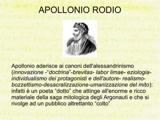 APOLLONIO RODIO




Apollonio aderisce ai canoni dell'alessandrinismo
(innovazione -“doctrina”-brevitas- labor limae- eziologia-
individualismo dei protagonisti e dell'autore- realismo-
bozzettismo-desacralizzazione-umanizzazione del mito):
infatti è un poeta “dotto” che attinge all'enorme e ricco
materiale della saga mitologica degli Argonauti e che si
rivolge ad un pubblico altrettanto “colto”
 