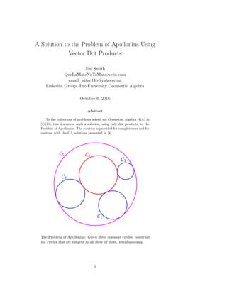A Solution to the Problem of Apollonius Using
Vector Dot Products
Jim Smith
QueLaMateNoTeMate.webs.com
email: nitac14b@yahoo.com
LinkedIn Group: Pre-University Geometric Algebra
October 6, 2016
Abstract
To the collections of problems solved via Geometric Algebra (GA) in
[1]-[11], this document adds a solution, using only dot products, to the
Problem of Apollonius. The solution is provided for completeness and for
contrast with the GA solutions presented in [4].
The Problem of Apollonius: Given three coplanar circles, construct
the circles that are tangent to all three of them, simultaneously.
1
 
