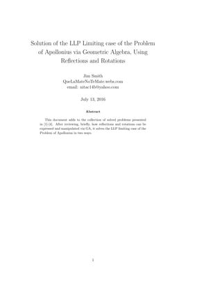 Three Solutions of the LLP Limiting Case of the
Problem of Apollonius via Geometric Algebra,
Using Reﬂections and Rotations
Jim Smith
QueLaMateNoTeMate.webs.com
email: nitac14b@yahoo.com
July 26, 2016
Abstract
This document adds to the collection of solved problems presented
in [1]-[4]. After reviewing, brieﬂy, how reﬂections and rotations can be
expressed and manipulated via GA, it solves the LLP limiting case of the
Problem of Apollonius in three ways.
“Given a point P between two intersecting lines, construct the circles
that are tangent to both of the lines, and pass through P”.
1
 