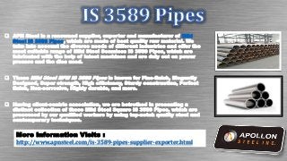 Mild
Steel IS 3589 Pipes
More Information Visits :
http://www.apnsteel.com/is-3589-pipes-supplier-exporter.html
 