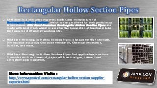 APN Steel is a renowned exporter, trader, and manufacturer of
Rectangular Hollow Sections, which are unparalleled for their proficiency
& resistance. Mild Steel Seamless Rectangular Hollow Section Pipes are
made with best steel, which is used for the connection of fractional tube
that ensures it efficiency working life.
 Mild Steel Rectangular Hollow Section Pipes is known for High strength,
Dimensional accuracy, Corrosion resistance, Chemical resistance,
Durable, and more.
 Mild Steel Rectangular Hollow Section Pipes find application in various
industries such as chemical, paper, oil & natural gas, cement and
petrochemicals industries.
More Information Visits :
http://www.apnsteel.com/rectangular-hollow-section-supplier-
exporter.html
 