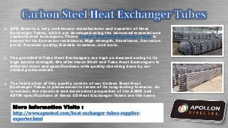  APN Steel is a very well-known manufacturer and exporter of Heat
Exchanger Tubes, which are developed using the advanced material and
sophisticated techniques. These Carbon Steel Heat Exchanger Tube is
known for its Corrosion resistance, High strength, Sturdiness, Corrosion
proof, Premium quality, Durable in nature, and more.
 The provided U-Tube Heat Exchangers are high on demand owing to its
high tensile strength. We offer these Shell and Tube Heat Exchangers in
different sizes and specifications with quality checking done by our
shilled professionals.
 The fabrication of this quality centric of our Carbon Steel Heat
Exchanger Tubes is phenomenal in terms of its long-lasting features. As
is normal, the chemical and mechanical properties of the ASME and
ASTM specifications of these CS Heat Exchanger Tubes are the same.
More Information Visits :
http://www.apnsteel.com/heat-exchanger-tubes-supplier-
exporter.html
 
