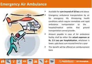 Emergency Air Ambulance
 Available for sum insured of 10 lacs and above
 Emergency ambulance transportation by air
for emergency life threatening health
conditions which require immediate and rapid
ambulance transportation to the
hospital/medical centre that ground
transportation cannot provide .
 Amount payable in case of Air ambulance
facility shall be either the actual expenses or
Rs. 2.5 Lacs per hospitalization, whichever is
lower; upto basic sum insured limit for a year
 This benefit will be offered on reimbursement
basis
 