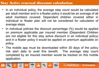 Stay Active renewal discount calculation
• In an individual policy, the average step count would be calculated
per adult member and in a floater policy it would be an average of all
adult members covered. Dependent children covered either in
individual or floater plan will not be considered for calculation of
average steps.
• In individual policies the discount percentage (%) would be applied
on premium applicable per insured member (Dependent Children
are not eligible for this stay active discount in an individual policy)
and in a floater policy it would be applied on premium applicable on
policy.
• The mobile app must be downloaded within 30 days of the policy
risk start date to avail this benefit. The average step count
completed by an Insured member would be tracked on this mobile
application.
 
