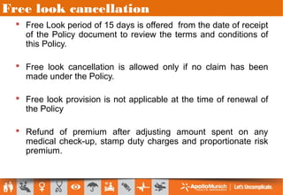 Free look cancellation
 Free Look period of 15 days is offered from the date of receipt
of the Policy document to review the terms and conditions of
this Policy.
 Free look cancellation is allowed only if no claim has been
made under the Policy.
 Free look provision is not applicable at the time of renewal of
the Policy
 Refund of premium after adjusting amount spent on any
medical check-up, stamp duty charges and proportionate risk
premium.
 