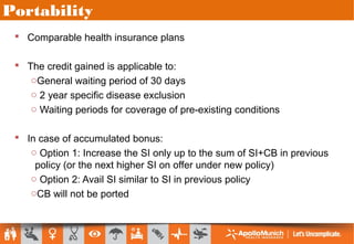 Portability
 Comparable health insurance plans
 The credit gained is applicable to:
oGeneral waiting period of 30 days
o 2 year specific disease exclusion
o Waiting periods for coverage of pre-existing conditions
 In case of accumulated bonus:
o Option 1: Increase the SI only up to the sum of SI+CB in previous
policy (or the next higher SI on offer under new policy)
o Option 2: Avail SI similar to SI in previous policy
oCB will not be ported
 