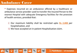 Ambulance Cover
 Expenses incurred on an ambulance offered by a healthcare or
ambulance service provider used to transfer the Insured Person to the
nearest Hospital with adequate Emergency facilities for the provision
of health services, provided that:
i) Our maximum liability shall be restricted upto Rs 2,000 per
hospitalisation, and
ii) We have accepted an in-patient Hospitalisation claim.
 