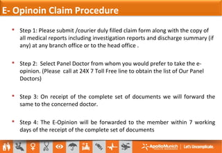  Step 1: Please submit /courier duly filled claim form along with the copy of
all medical reports including investigation reports and discharge summary (if
any) at any branch office or to the head office .
 Step 2: Select Panel Doctor from whom you would prefer to take the e-
opinion. (Please call at 24X 7 Toll Free line to obtain the list of Our Panel
Doctors)
 Step 3: On receipt of the complete set of documents we will forward the
same to the concerned doctor.
 Step 4: The E-Opinion will be forwarded to the member within 7 working
days of the receipt of the complete set of documents
E- Opinoin Claim Procedure
 
